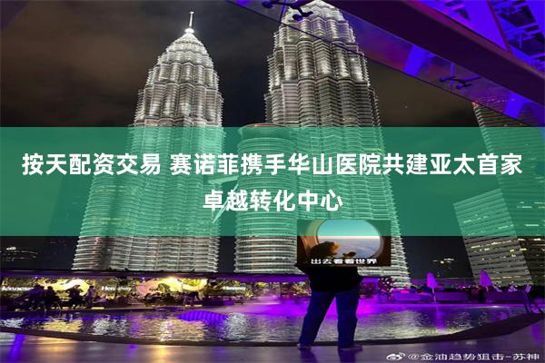 按天配资交易 赛诺菲携手华山医院共建亚太首家卓越转化中心