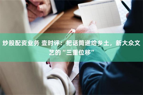 炒股配资业务 壹时评：把话筒递给乡土，新大众文艺的“三重位移”