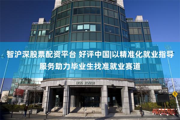智沪深股票配资平台 好评中国|以精准化就业指导服务助力毕业生找准就业赛道