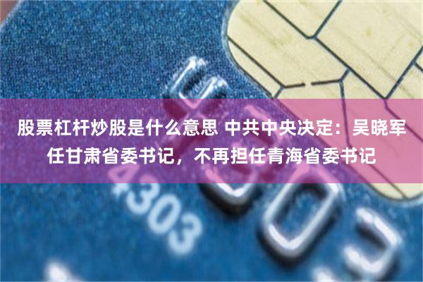股票杠杆炒股是什么意思 中共中央决定：吴晓军任甘肃省委书记，不再担任青海省委书记