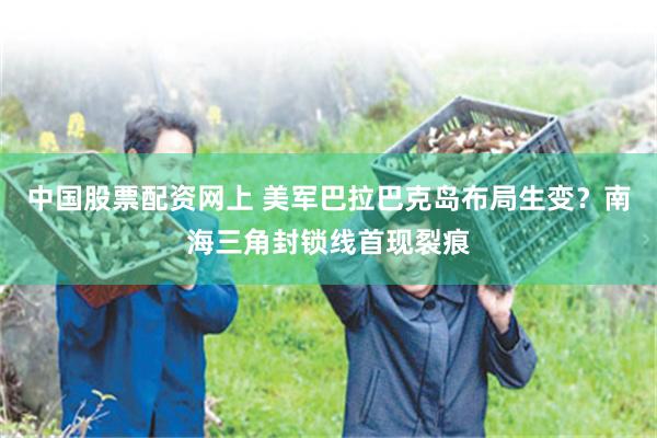 中国股票配资网上 美军巴拉巴克岛布局生变？南海三角封锁线首现裂痕