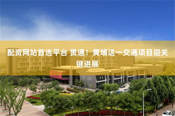 配资网站首选平台 贯通!黄埔这一交通项目迎关键进展