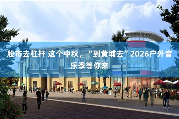 股市去杠杆 这个中秋，“到黄埔去”2026户外音乐季等你来