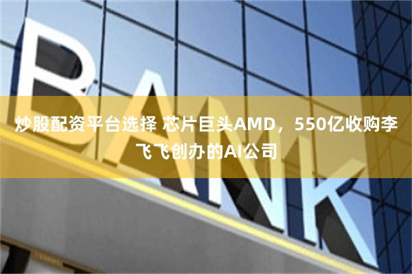 炒股配资平台选择 芯片巨头AMD，550亿收购李飞飞创办的AI公司