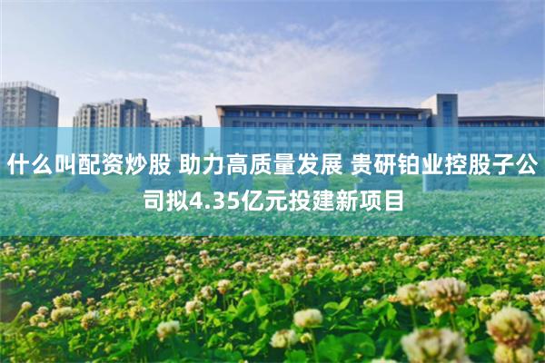 什么叫配资炒股 助力高质量发展 贵研铂业控股子公司拟4.35亿元投建新项目