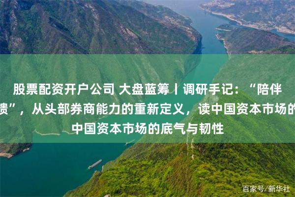 股票配资开户公司 大盘蓝筹丨调研手记：“陪伴、革新、回馈”，从头部券商能力的重新定义，读中国资本市场的底气与韧性