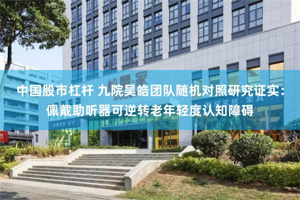 中国股市杠杆 九院吴皓团队随机对照研究证实：佩戴助听器可逆转老年轻度认知障碍