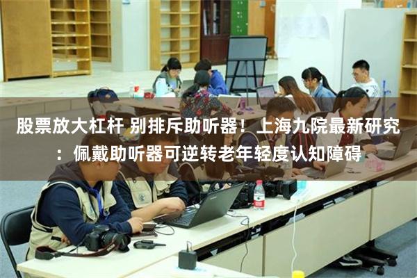 股票放大杠杆 别排斥助听器！上海九院最新研究：佩戴助听器可逆转老年轻度认知障碍