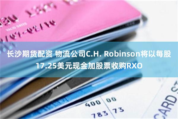长沙期货配资 物流公司C.H. Robinson将以每股17.25美元现金加股票收购RXO