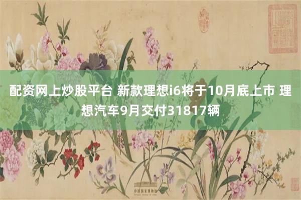 配资网上炒股平台 新款理想i6将于10月底上市 理想汽车9月交付31817辆