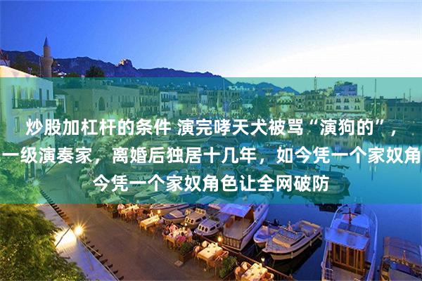 炒股加杠杆的条件 演完哮天犬被骂“演狗的”，前妻却是国家一级演奏家，离婚后独居十几年，如今凭一个家奴角色让全网破防