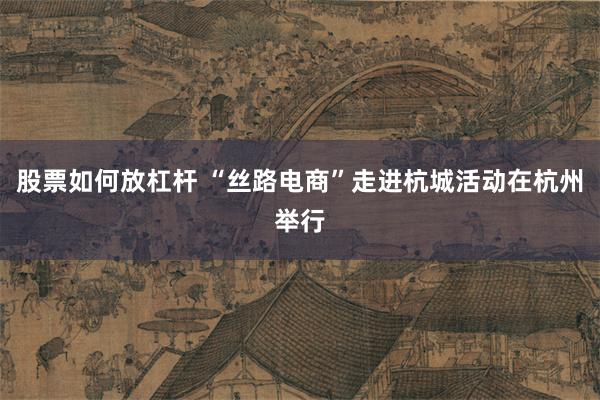 股票如何放杠杆 “丝路电商”走进杭城活动在杭州举行