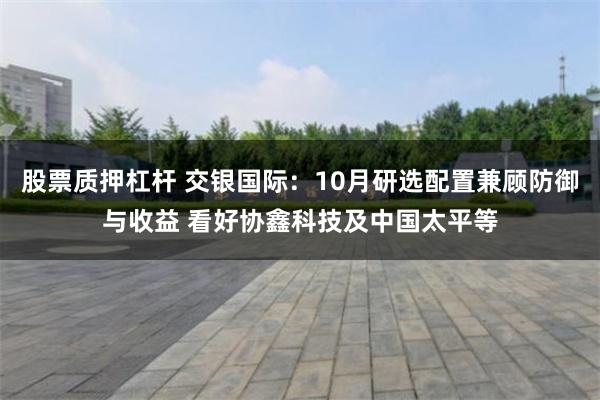 股票质押杠杆 交银国际：10月研选配置兼顾防御与收益 看好协鑫科技及中国太平等