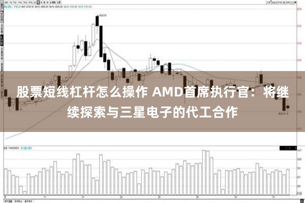 股票短线杠杆怎么操作 AMD首席执行官：将继续探索与三星电子的代工合作