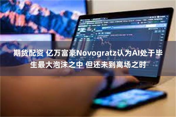 期货配资 亿万富豪Novogratz认为AI处于毕生最大泡沫之中 但还未到离场之时