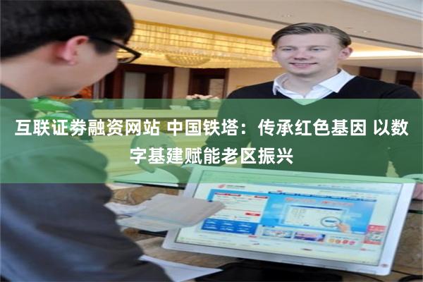互联证劵融资网站 中国铁塔：传承红色基因 以数字基建赋能老区振兴