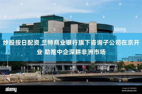 炒股按日配资 兰特商业银行旗下咨询子公司在京开业 助推中企深耕非洲市场