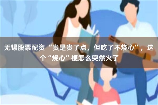 无锡股票配资 “贵是贵了点,但吃了不烧心”,这个“烧心”梗怎么突然火了