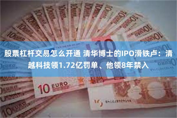 股票杠杆交易怎么开通 清华博士的IPO滑铁卢：清越科技领1.72亿罚单、他领8年禁入