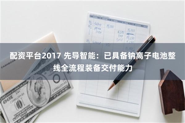配资平台2017 先导智能：已具备钠离子电池整线全流程装备交付能力