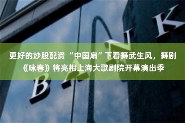 更好的炒股配资 “中国扇”下看舞武生风，舞剧《咏春》将亮相上海大歌剧院开幕演出季