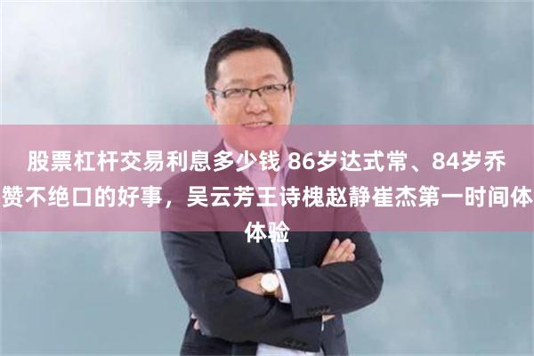 股票杠杆交易利息多少钱 86岁达式常、84岁乔榛赞不绝口的好事，吴云芳王诗槐赵静崔杰第一时间体验