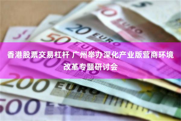 香港股票交易杠杆 广州举办深化产业版营商环境改革专题研讨会