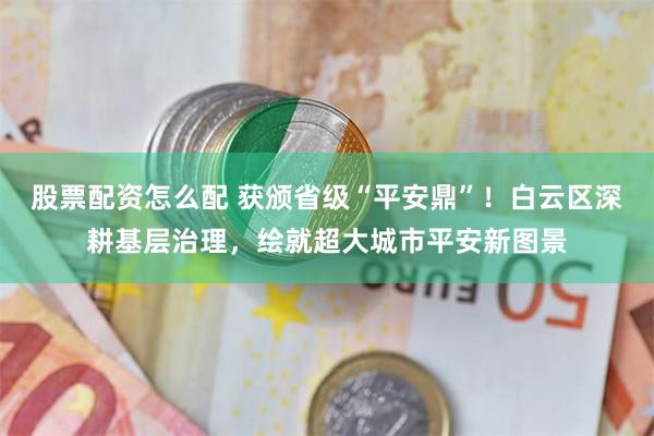 股票配资怎么配 获颁省级“平安鼎”！白云区深耕基层治理，绘就超大城市平安新图景