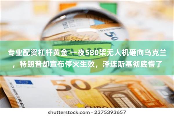 专业配资杠杆黄金 一夜580架无人机砸向乌克兰，特朗普却宣布停火生效，泽连斯基彻底懵了